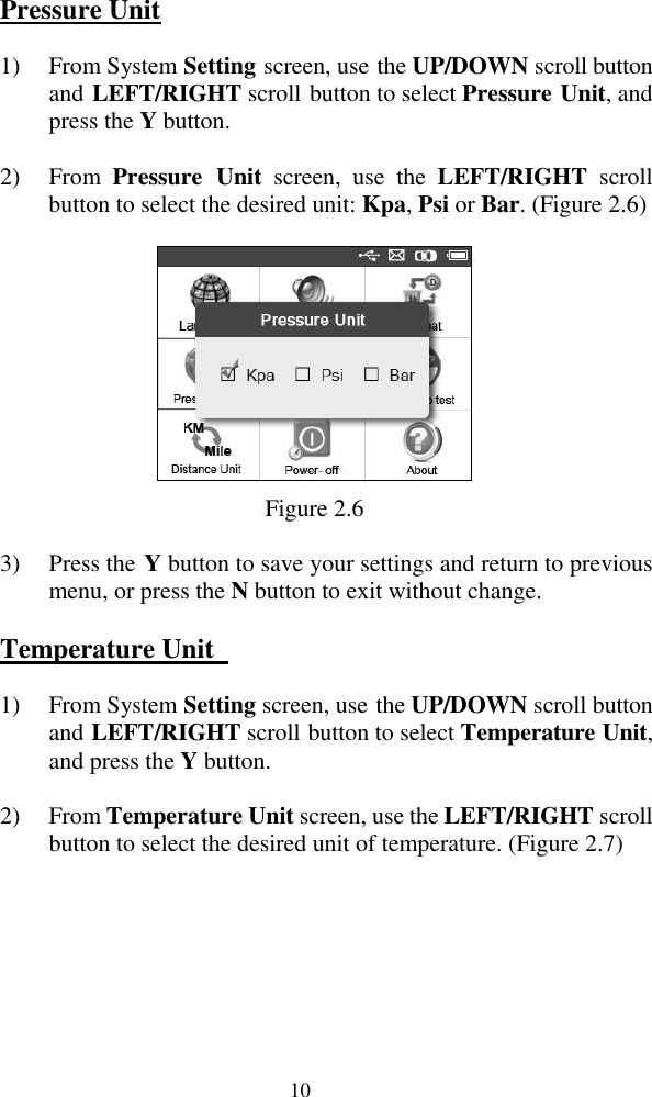  10 Pressure Unit 1) From System Setting screen, use the UP/DOWN scroll button and LEFT/RIGHT scroll button to select Pressure Unit, and press the Y button.   2) From  Pressure  Unit  screen,  use  the  LEFT/RIGHT  scroll button to select the desired unit: Kpa, Psi or Bar. (Figure 2.6)  Figure 2.6 3) Press the Y button to save your settings and return to previous menu, or press the N button to exit without change. Temperature Unit   1) From System Setting screen, use the UP/DOWN scroll button and LEFT/RIGHT scroll button to select Temperature Unit, and press the Y button. 2) From Temperature Unit screen, use the LEFT/RIGHT scroll button to select the desired unit of temperature. (Figure 2.7) 