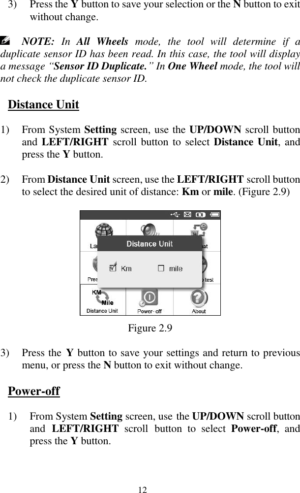  12 3) Press the Y button to save your selection or the N button to exit without change.  NOTE:  In  All  Wheels  mode,  the  tool  will  determine  if  a duplicate sensor ID has been read. In this case, the tool will display a message “Sensor ID Duplicate.” In One Wheel mode, the tool will not check the duplicate sensor ID.   Distance Unit 1) From System Setting screen, use the UP/DOWN scroll button and LEFT/RIGHT scroll button to  select Distance Unit, and press the Y button. 2) From Distance Unit screen, use the LEFT/RIGHT scroll button to select the desired unit of distance: Km or mile. (Figure 2.9)  Figure 2.9 3) Press the  Y button to save your settings and return to previous menu, or press the N button to exit without change. Power-off 1) From System Setting screen, use the UP/DOWN scroll button and  LEFT/RIGHT  scroll  button  to  select  Power-off,  and press the Y button.   
