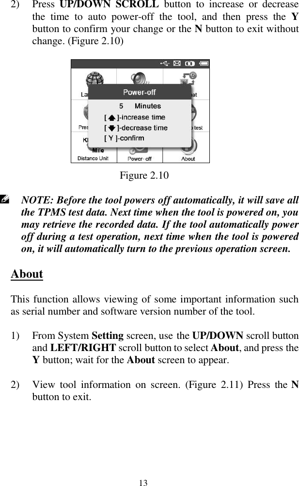  13 2) Press  UP/DOWN  SCROLL  button  to  increase  or  decrease the  time  to  auto  power-off  the  tool,  and  then  press  the  Y button to confirm your change or the N button to exit without change. (Figure 2.10)  Figure 2.10  NOTE: Before the tool powers off automatically, it will save all the TPMS test data. Next time when the tool is powered on, you may retrieve the recorded data. If the tool automatically power off during a test operation, next time when the tool is powered on, it will automatically turn to the previous operation screen. About This function allows viewing of some important information such as serial number and software version number of the tool. 1) From System Setting screen, use the UP/DOWN scroll button and LEFT/RIGHT scroll button to select About, and press the Y button; wait for the About screen to appear. 2) View  tool  information  on  screen.  (Figure  2.11)  Press  the N button to exit. 