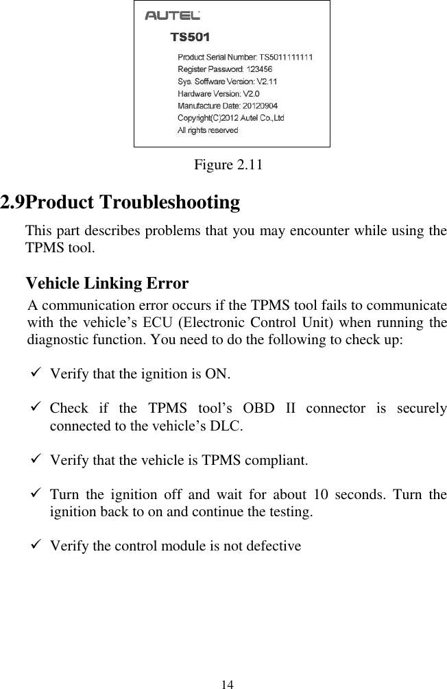  14  Figure 2.11 2.9 Product Troubleshooting This part describes problems that you may encounter while using the TPMS tool. Vehicle Linking Error A communication error occurs if the TPMS tool fails to communicate with the  vehicle‟s  ECU  (Electronic Control Unit) when running the diagnostic function. You need to do the following to check up:  Verify that the ignition is ON.  Check  if  the  TPMS  tool‟s  OBD  II  connector  is  securely                connected to the vehicle‟s DLC.  Verify that the vehicle is TPMS compliant.  Turn  the  ignition  off  and  wait  for  about  10  seconds.  Turn  the ignition back to on and continue the testing.  Verify the control module is not defective    