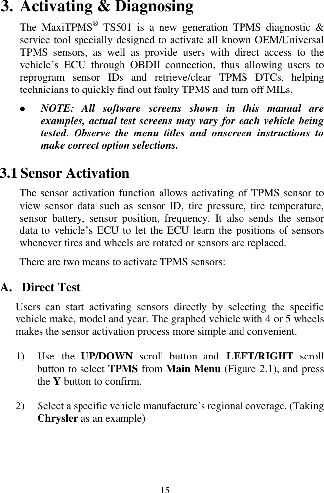  15 3. Activating &amp; Diagnosing The  MaxiTPMS® TS501  is  a  new  generation  TPMS  diagnostic  &amp; service tool specially designed to activate all known OEM/Universal TPMS  sensors, as  well  as  provide  users  with  direct  access  to  the vehicle‟s  ECU  through  OBDII  connection,  thus  allowing  users  to reprogram  sensor  IDs  and  retrieve/clear  TPMS  DTCs,  helping technicians to quickly find out faulty TPMS and turn off MILs.   NOTE:  All  software  screens  shown  in  this  manual  are examples, actual test screens may vary for each vehicle being tested.  Observe  the  menu  titles  and  onscreen  instructions  to make correct option selections. 3.1 Sensor Activation   The sensor activation function allows activating of TPMS sensor to view sensor  data  such  as  sensor  ID,  tire  pressure,  tire  temperature, sensor  battery,  sensor  position,  frequency.  It  also  sends  the  sensor data to vehicle‟s ECU to let the ECU learn the positions of sensors whenever tires and wheels are rotated or sensors are replaced. There are two means to activate TPMS sensors: A. Direct Test Users  can  start  activating  sensors  directly  by  selecting  the  specific vehicle make, model and year. The graphed vehicle with 4 or 5 wheels makes the sensor activation process more simple and convenient. 1) Use  the  UP/DOWN  scroll  button  and  LEFT/RIGHT  scroll button to select TPMS from Main Menu (Figure 2.1), and press the Y button to confirm.   2) Select a specific vehicle manufacture‟s regional coverage. (Taking Chrysler as an example) 