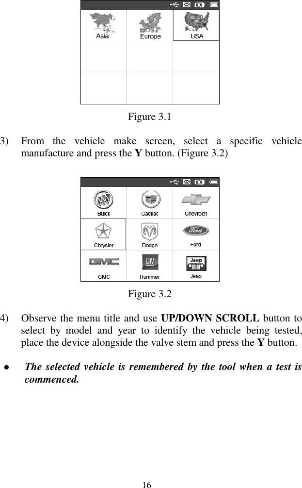  16  Figure 3.1 3) From  the  vehicle  make  screen,  select  a  specific  vehicle manufacture and press the Y button. (Figure 3.2)  Figure 3.2 4) Observe the menu title and use UP/DOWN SCROLL button to select  by  model  and  year  to  identify  the  vehicle  being  tested, place the device alongside the valve stem and press the Y button.    The selected vehicle is remembered by the tool when a test is commenced.     