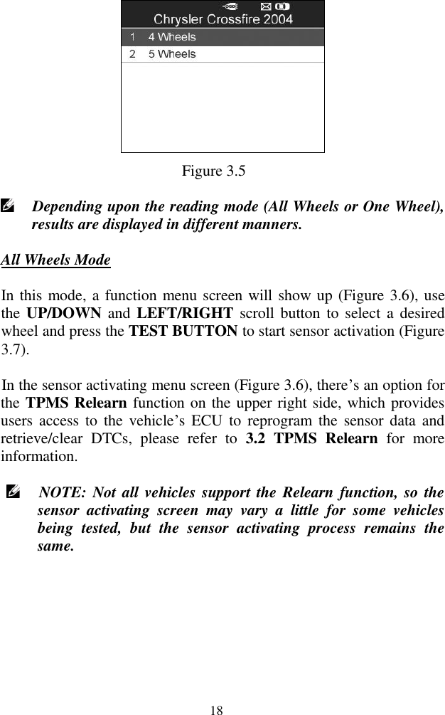  18  Figure 3.5  Depending upon the reading mode (All Wheels or One Wheel), results are displayed in different manners. All Wheels Mode In this mode, a function menu screen will show up (Figure 3.6), use the UP/DOWN and LEFT/RIGHT scroll button  to  select a  desired wheel and press the TEST BUTTON to start sensor activation (Figure 3.7).   In the sensor activating menu screen (Figure 3.6), there‟s an option for the TPMS Relearn function on the upper right side, which provides users access  to  the  vehicle‟s  ECU  to  reprogram  the  sensor data  and retrieve/clear  DTCs,  please  refer  to  3.2  TPMS  Relearn  for  more information.  NOTE: Not all vehicles support the Relearn function, so the sensor  activating  screen  may  vary  a  little  for  some  vehicles being  tested,  but  the  sensor  activating  process  remains  the same. 