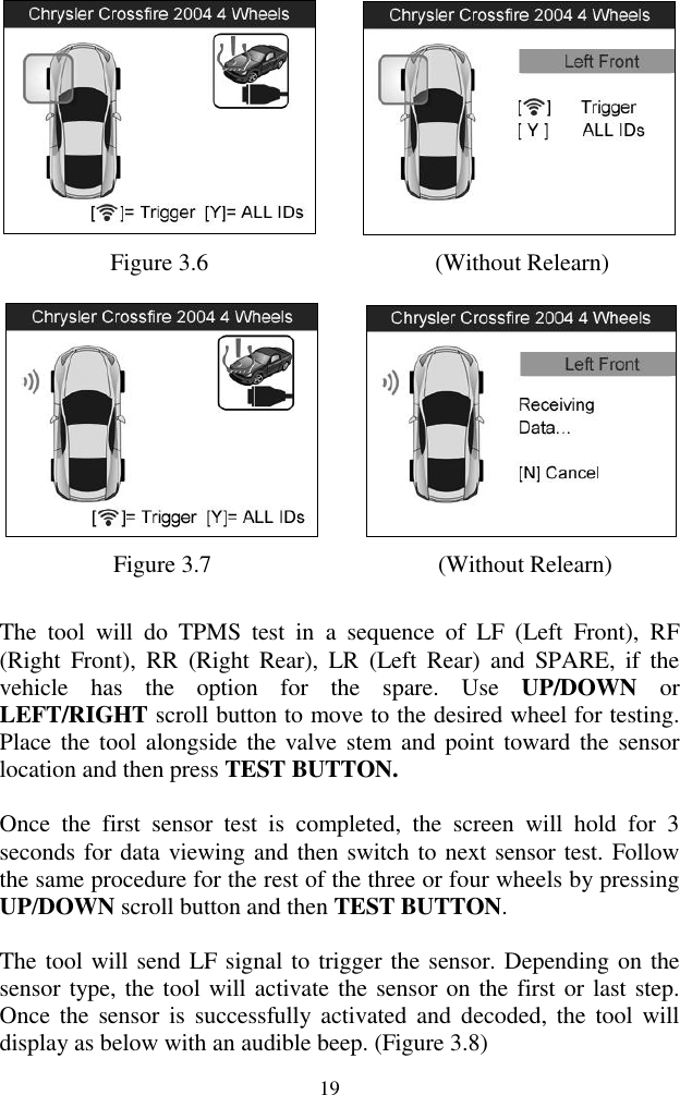  19       Figure 3.6                   (Without Relearn)       Figure 3.7                    (Without Relearn) The  tool  will  do  TPMS  test  in  a  sequence  of  LF  (Left  Front),  RF (Right  Front),  RR  (Right  Rear),  LR  (Left  Rear)  and  SPARE,  if  the vehicle  has  the  option  for  the  spare.  Use  UP/DOWN  or LEFT/RIGHT scroll button to move to the desired wheel for testing. Place the  tool alongside the valve stem and point  toward the  sensor location and then press TEST BUTTON. Once  the  first  sensor  test  is  completed,  the  screen  will  hold  for  3 seconds for data viewing and then switch to next sensor test. Follow the same procedure for the rest of the three or four wheels by pressing UP/DOWN scroll button and then TEST BUTTON. The tool will send LF signal to trigger the sensor. Depending on the sensor type, the tool will activate the sensor on the first or last step. Once  the  sensor is  successfully  activated  and  decoded, the  tool  will display as below with an audible beep. (Figure 3.8) 
