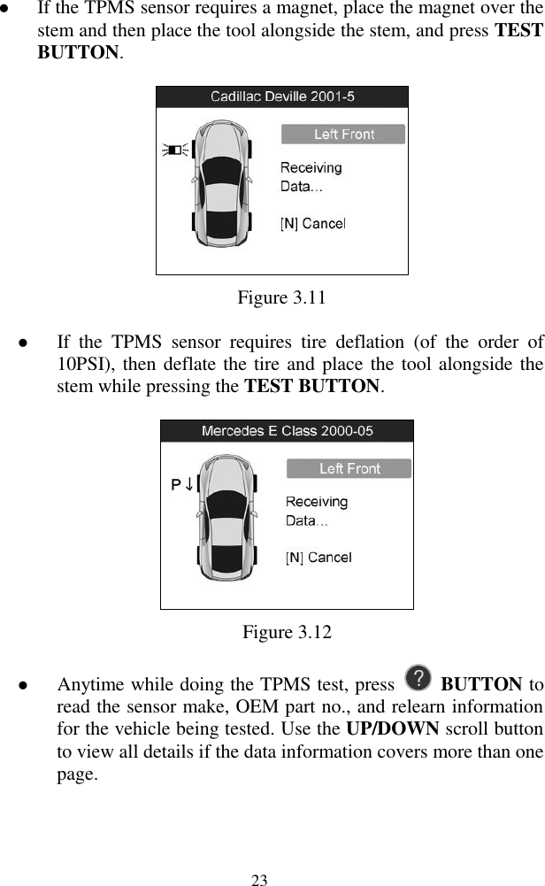  23  If the TPMS sensor requires a magnet, place the magnet over the stem and then place the tool alongside the stem, and press TEST BUTTON.    Figure 3.11  If  the  TPMS  sensor  requires  tire  deflation  (of  the  order  of 10PSI), then deflate the tire and place the tool alongside the stem while pressing the TEST BUTTON.  Figure 3.12  Anytime while doing the TPMS test, press    BUTTON to read the sensor make, OEM part no., and relearn information for the vehicle being tested. Use the UP/DOWN scroll button to view all details if the data information covers more than one page. 