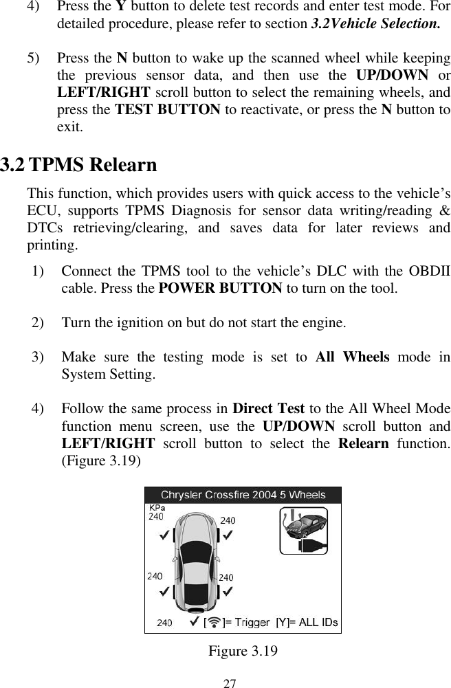  27 4) Press the Y button to delete test records and enter test mode. For detailed procedure, please refer to section 3.2Vehicle Selection.  5) Press the N button to wake up the scanned wheel while keeping the  previous  sensor  data,  and  then  use  the  UP/DOWN  or LEFT/RIGHT scroll button to select the remaining wheels, and press the TEST BUTTON to reactivate, or press the N button to exit. 3.2 TPMS Relearn   This function, which provides users with quick access to the vehicle‟s ECU,  supports  TPMS  Diagnosis  for  sensor  data  writing/reading  &amp; DTCs  retrieving/clearing,  and  saves  data  for  later  reviews  and printing. 1) Connect the TPMS tool to the vehicle‟s DLC with the OBDII cable. Press the POWER BUTTON to turn on the tool. 2) Turn the ignition on but do not start the engine. 3) Make  sure  the  testing  mode  is  set  to  All  Wheels  mode  in System Setting. 4) Follow the same process in Direct Test to the All Wheel Mode function  menu  screen,  use  the  UP/DOWN  scroll  button  and LEFT/RIGHT  scroll  button  to  select  the  Relearn  function. (Figure 3.19)  Figure 3.19 