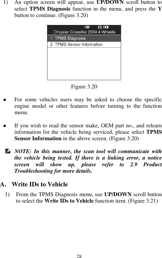  28 1) An option  screen  will  appear, use  UP/DOWN  scroll button  to select TPMS Diagnosis function in the menu, and press the Y button to continue. (Figure 3.20)  Figure 3.20  For  some  vehicles  users  may  be  asked  to  choose  the  specific engine  model  or  other  features  before  turning  to  the  function menu.  If you wish to read the sensor make, OEM part no., and relearn information for the vehicle being serviced, please select TPMS Sensor Information in the above screen. (Figure 3.20)  NOTE: In  this manner, the scan tool will communicate with the  vehicle  being  tested.  If  there  is  a  linking  error,  a  notice screen  will  show  up,  please  refer  to  2.9  Product Troubleshooting for more details. A. Write IDs to Vehicle 1) From the TPMS Diagnosis menu, use UP/DOWN scroll button to select the Write IDs to Vehicle function item. (Figure 3.21)   