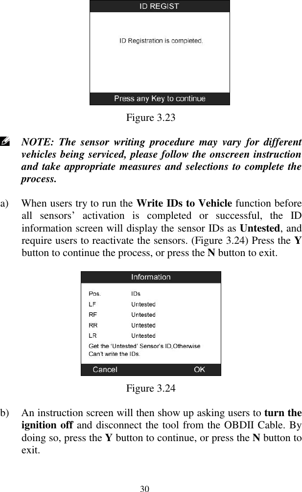 30  Figure 3.23  NOTE:  The  sensor writing procedure may  vary  for  different vehicles being serviced, please follow the onscreen instruction and take appropriate measures and selections to complete the process. a) When users try to run the Write IDs to Vehicle function before all  sensors‟  activation  is  completed  or  successful,  the  ID information screen will display the sensor IDs as Untested, and require users to reactivate the sensors. (Figure 3.24) Press the Y button to continue the process, or press the N button to exit.  Figure 3.24 b) An instruction screen will then show up asking users to turn the ignition off and disconnect the tool from the OBDII Cable. By doing so, press the Y button to continue, or press the N button to exit.   
