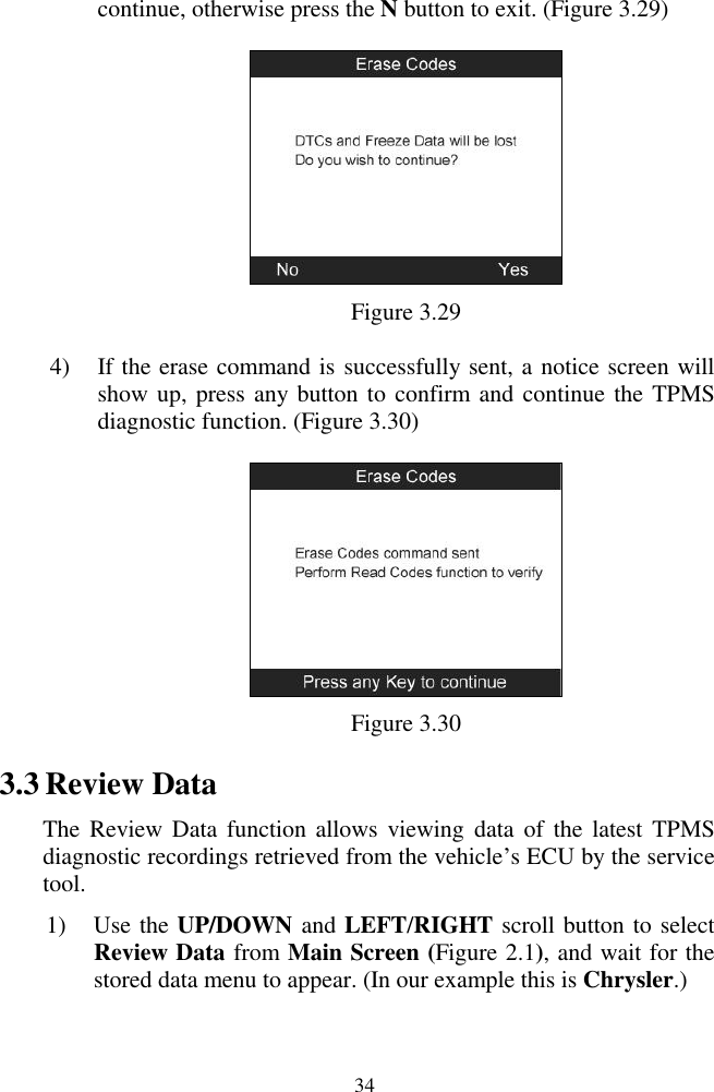  34 continue, otherwise press the N button to exit. (Figure 3.29)  Figure 3.29 4) If the erase command is successfully sent, a notice screen will show up, press any button to confirm and continue the TPMS diagnostic function. (Figure 3.30)  Figure 3.30 3.3 Review Data The Review  Data  function  allows viewing  data of  the  latest TPMS diagnostic recordings retrieved from the vehicle‟s ECU by the service tool. 1) Use the UP/DOWN and LEFT/RIGHT scroll button to select Review Data from Main Screen (Figure 2.1), and wait for the stored data menu to appear. (In our example this is Chrysler.) 