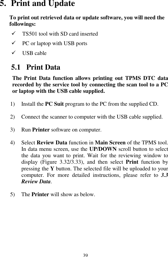  39 5. Print and Update To print out retrieved data or update software, you will need the followings:  TS501 tool with SD card inserted  PC or laptop with USB ports    USB cable 5.1 Print Data The Print  Data  function allows  printing  out  TPMS DTC  data recorded by the service tool by connecting the scan tool to a PC or laptop with the USB cable supplied. 1) Install the PC Suit program to the PC from the supplied CD. 2) Connect the scanner to computer with the USB cable supplied. 3) Run Printer software on computer. 4) Select Review Data function in Main Screen of the TPMS tool. In data menu screen, use the UP/DOWN scroll button to select the  data you  want to  print. Wait  for  the reviewing window  to display  (Figure  3.32/3.33),  and  then  select  Print  function  by pressing the Y button. The selected file will be uploaded to your computer.  For  more  detailed  instructions,  please  refer  to  3.3 Review Data. 5) The Printer will show as below. 