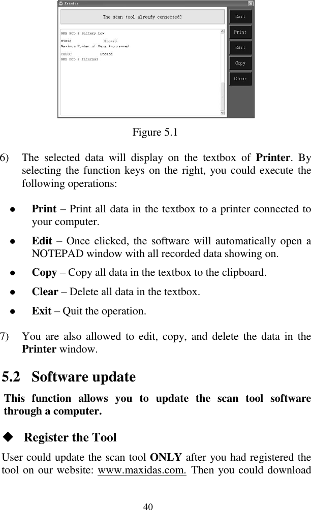  40  Figure 5.1 6) The  selected  data  will  display  on  the  textbox  of  Printer.  By selecting the function keys on the right, you could execute the following operations:  Print – Print all data in the textbox to a printer connected to your computer.  Edit – Once clicked, the software will automatically open a NOTEPAD window with all recorded data showing on.      Copy – Copy all data in the textbox to the clipboard.  Clear – Delete all data in the textbox.  Exit – Quit the operation. 7) You are  also  allowed to  edit,  copy, and  delete  the  data  in  the Printer window. 5.2 Software update This  function  allows  you  to  update  the  scan  tool  software through a computer.  Register the Tool User could update the scan tool ONLY after you had registered the tool on our website: www.maxidas.com. Then you could download 