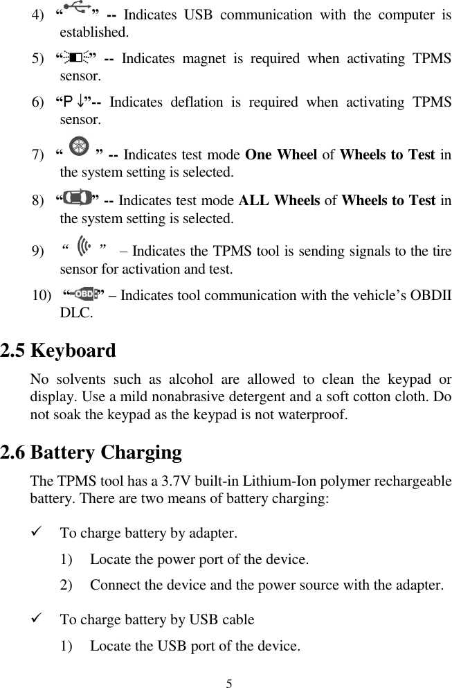 5 4) “ ” --  Indicates  USB  communication  with  the  computer  is established. 5) “ ” -- Indicates  magnet  is  required  when  activating  TPMS sensor. 6) “ ”-- Indicates  deflation  is  required  when  activating  TPMS sensor. 7) “ ” -- Indicates test mode One Wheel of Wheels to Test in the system setting is selected. 8) “ ” -- Indicates test mode ALL Wheels of Wheels to Test in the system setting is selected. 9) “    ” – Indicates the TPMS tool is sending signals to the tire sensor for activation and test. 10)  “ ” – Indicates tool communication with the vehicle‟s OBDII DLC. 2.5 Keyboard No  solvents  such  as  alcohol  are  allowed  to  clean  the  keypad  or display. Use a mild nonabrasive detergent and a soft cotton cloth. Do not soak the keypad as the keypad is not waterproof. 2.6 Battery Charging The TPMS tool has a 3.7V built-in Lithium-Ion polymer rechargeable battery. There are two means of battery charging:  To charge battery by adapter. 1) Locate the power port of the device. 2) Connect the device and the power source with the adapter.  To charge battery by USB cable 1) Locate the USB port of the device. 