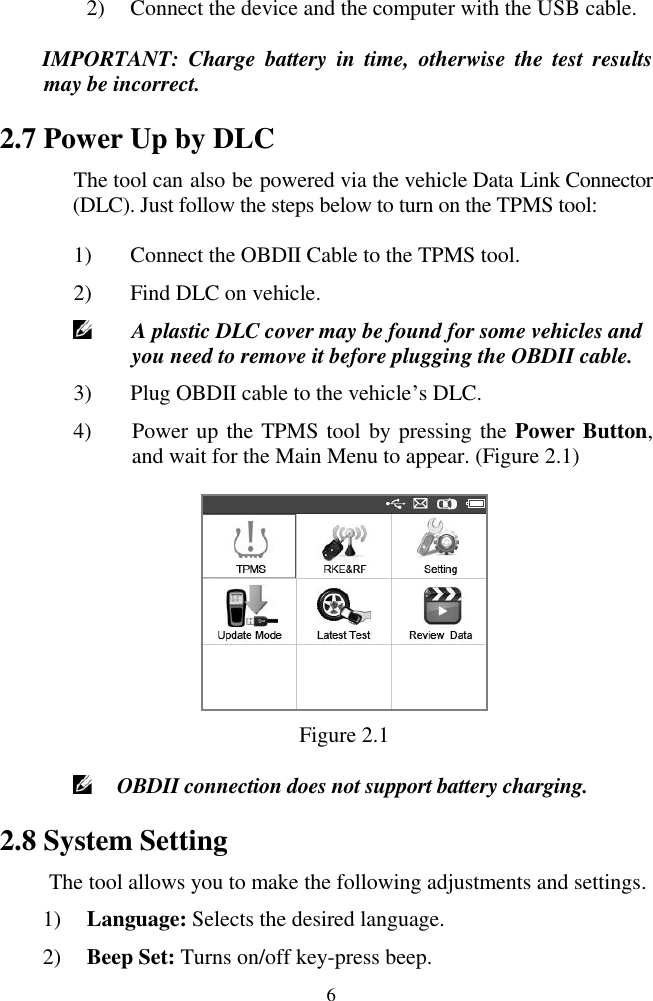  6 2) Connect the device and the computer with the USB cable. IMPORTANT:  Charge  battery  in  time,  otherwise  the  test  results may be incorrect. 2.7 Power Up by DLC The tool can also be powered via the vehicle Data Link Connector (DLC). Just follow the steps below to turn on the TPMS tool: 1) Connect the OBDII Cable to the TPMS tool. 2) Find DLC on vehicle.  A plastic DLC cover may be found for some vehicles and you need to remove it before plugging the OBDII cable. 3) Plug OBDII cable to the vehicle‟s DLC. 4) Power up the TPMS tool by pressing the Power Button, and wait for the Main Menu to appear. (Figure 2.1)  Figure 2.1  OBDII connection does not support battery charging. 2.8 System Setting The tool allows you to make the following adjustments and settings. 1) Language: Selects the desired language. 2) Beep Set: Turns on/off key-press beep. 