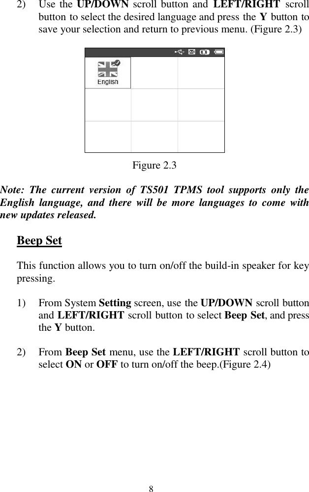  8 2) Use the UP/DOWN scroll button and  LEFT/RIGHT  scroll button to select the desired language and press the Y button to save your selection and return to previous menu. (Figure 2.3)  Figure 2.3 Note:  The  current  version  of  TS501  TPMS  tool  supports  only  the English  language,  and  there will be  more  languages to come  with new updates released. Beep Set This function allows you to turn on/off the build-in speaker for key pressing. 1) From System Setting screen, use the UP/DOWN scroll button and LEFT/RIGHT scroll button to select Beep Set, and press the Y button. 2) From Beep Set menu, use the LEFT/RIGHT scroll button to select ON or OFF to turn on/off the beep.(Figure 2.4) 