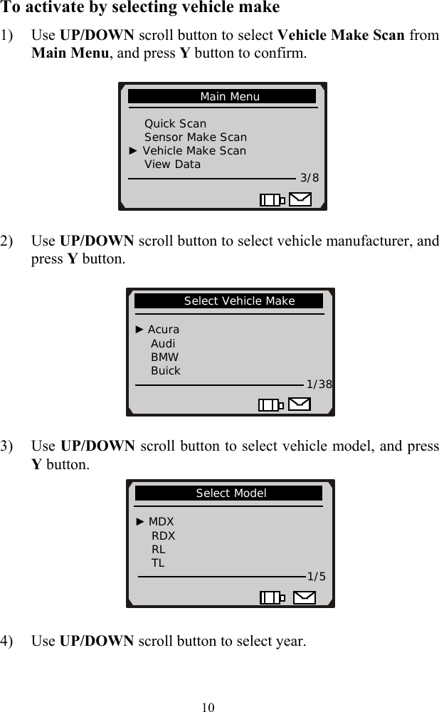 To activate by selecting vehicle make 1) Use UP/DOWN scroll button to select Vehicle Make Scan from Main Menu, and press Y button to confirm.  2) Use UP/DOWN scroll button to select vehicle manufacturer, and press Y button.     3) Use UP/DOWN scroll button to select vehicle model, and press Y button.               Select Vehicle Make                             ► Acura     Audi     BMW     Buick      1/38           Select Model                                  ► MDX     RDX     RL     TL      1/5             Main Menu                                  Quick Scan       Sensor Make Scan  ► Vehicle Make Scan     View Data   3/8                       4) Use UP/DOWN scroll button to select year.    10