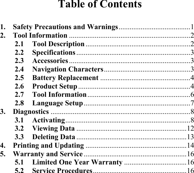 Table of Contents  1. Safety Precautions and Warnings.......................................1 2. Tool Information ..................................................................2 2.1 Tool Description .........................................................2 2.2 Specifications ..............................................................3 2.3 Accessories ..................................................................3 2.4 Navigation Characters...............................................3 2.5 Battery Replacement .................................................4 2.6 Product Setup .............................................................4 2.7 Tool Information........................................................6 2.8 Language Setup..........................................................7 3. Diagnostics ............................................................................8 3.1 Activating....................................................................8 3.2 Viewing Data ............................................................12 3.3 Deleting Data ............................................................13 4. Printing and Updating .......................................................14 5. Warranty and Service ........................................................16 5.1 Limited One Year Warranty ..................................16 5.2 Service Procedures...................................................16         
