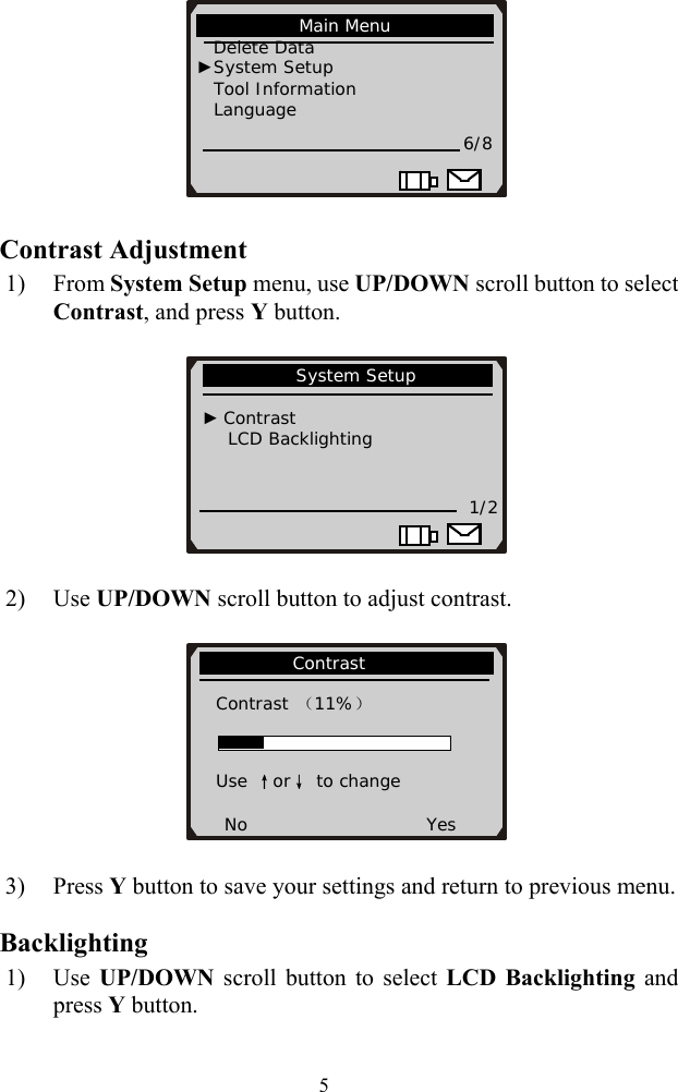    5 Contrast Adjustment 1) From System Setup menu, use UP/DOWN scroll button to select Contrast, and press Y button.        2) Use UP/DOWN scroll button to adjust contrast.                     Contrast                Contrast （11%）   Use ↑or↓ to change  No                     Yes            System Setup                                 ► Contrast       LCD Backlighting           1/2                                   Main Menu                Delete Data   ►System Setup Tool Information          Language 6/8                      3) Press Y button to save your settings and return to previous menu. Backlighting 1) Use  UP/DOWN  scroll button to select LCD Backlighting and press Y button. 
