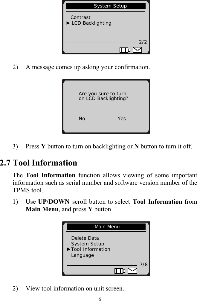              System Setup                                   Contrast    ► LCD Backlighting           2/2                       2) A message comes up asking your confirmation.              Are you sure to turn        on LCD Backlighting?          No              Yes 3) Press Y button to turn on backlighting or N button to turn it off. 2.7 Tool Information The  Tool Information function allows viewing of some important information such as serial number and software version number of the TPMS tool. 1) Use UP/DOWN scroll button to select Tool Information from Main Menu, and press Y button                Main Menu                Delete Data     System Setup ►Tool Information            Language 7/8 2) View tool information on unit screen.  6