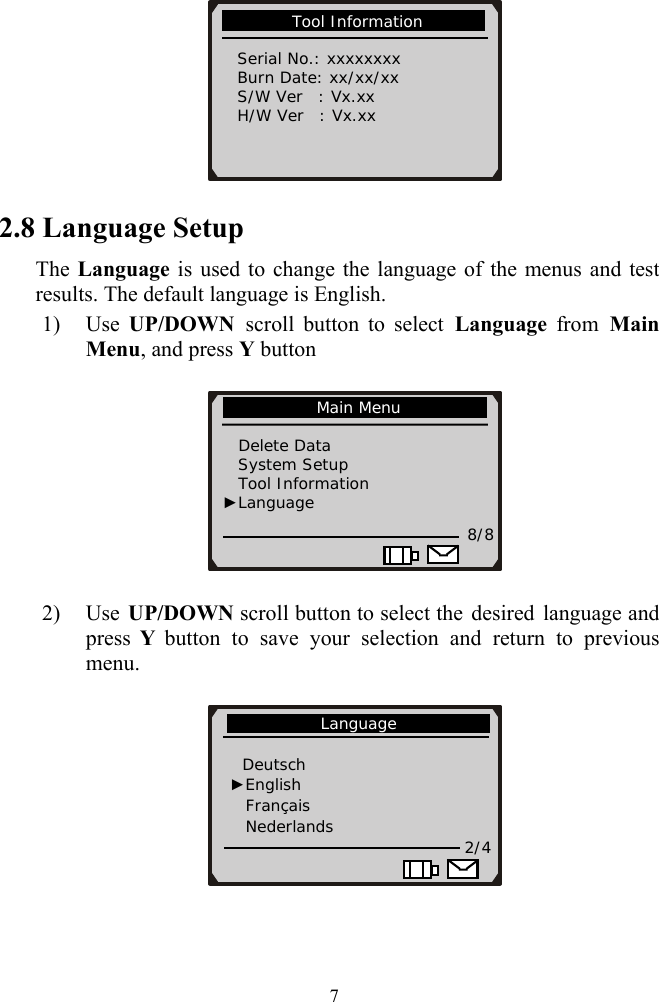           Tool Information             Serial No.: xxxxxxxx   Burn Date: xx/xx/xx   S/W Ver  : Vx.xx   H/W Ver  : Vx.xx                       2.8 Language Setup The Language is used to change the language of the menus and test results. The default language is English. 1) Use  UP/DOWN  scroll button to select Language from Main Menu, and press Y button    2) Use  UP/DOWN scroll button to select the desired language and press  Y button to save your selection and return to previous menu.              Main Menu                Delete Data     System Setup Tool Information          ►Language 8/8             Language               Deutsch ►English   Français Nederlands                                2/4   7