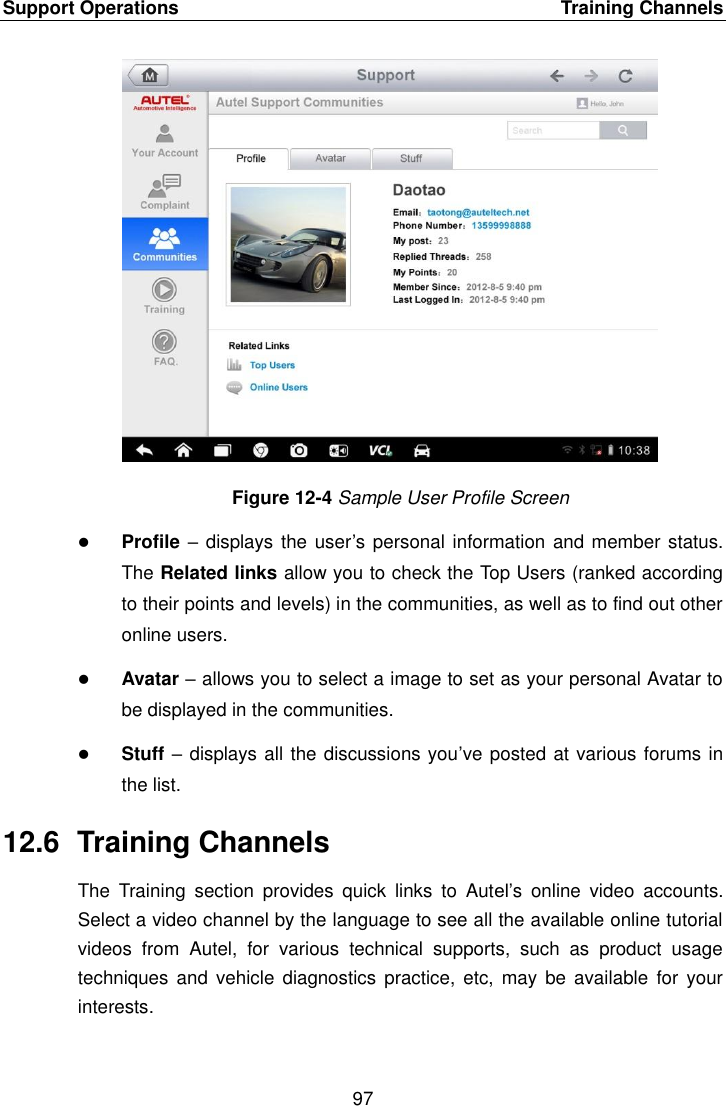 Support Operations    Training Channels 97  Figure 12-4 Sample User Profile Screen  Profile – displays the user’s personal information and member status. The Related links allow you to check the Top Users (ranked according to their points and levels) in the communities, as well as to find out other online users.  Avatar – allows you to select a image to set as your personal Avatar to be displayed in the communities.  Stuff – displays all the discussions you’ve posted at various forums in the list. 12.6  Training Channels The  Training  section  provides  quick  links  to  Autel’s  online  video  accounts. Select a video channel by the language to see all the available online tutorial videos  from  Autel,  for  various  technical  supports,  such  as  product  usage techniques  and vehicle  diagnostics  practice, etc,  may be  available  for  your interests. 