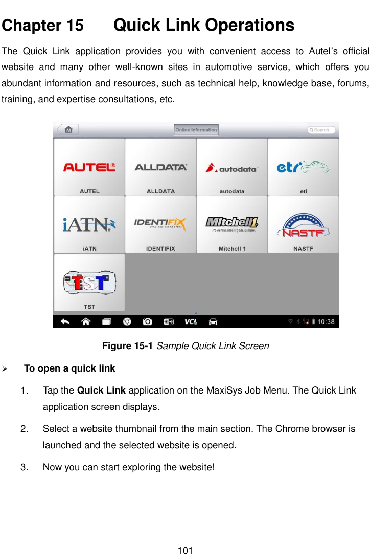    101  Chapter 15    Quick Link Operations The  Quick  Link  application  provides  you  with  convenient  access  to  Autel’s  official website  and  many  other  well-known  sites  in  automotive  service,  which  offers  you abundant information and resources, such as technical help, knowledge base, forums, training, and expertise consultations, etc. Figure 15-1 Sample Quick Link Screen  To open a quick link 1.  Tap the Quick Link application on the MaxiSys Job Menu. The Quick Link application screen displays. 2.  Select a website thumbnail from the main section. The Chrome browser is launched and the selected website is opened. 3.  Now you can start exploring the website!