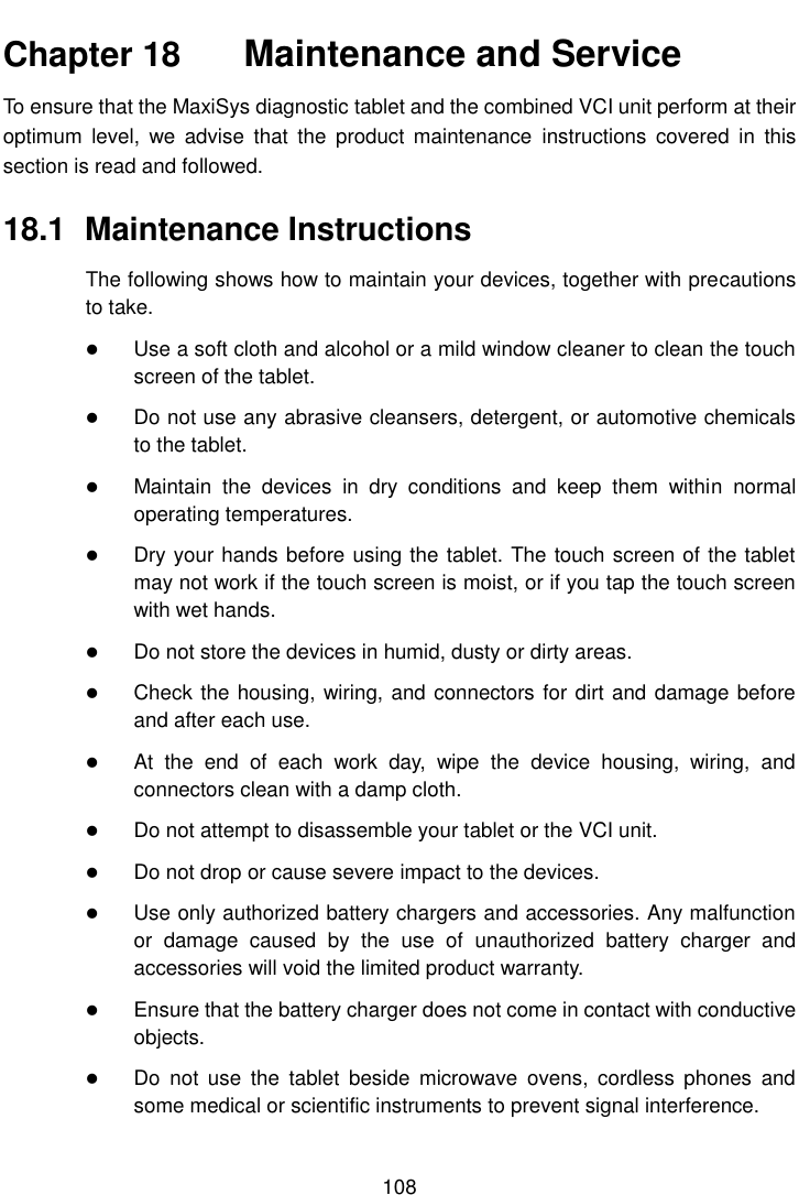    108  Chapter 18    Maintenance and Service To ensure that the MaxiSys diagnostic tablet and the combined VCI unit perform at their optimum  level,  we  advise  that the  product  maintenance  instructions  covered  in  this section is read and followed. 18.1  Maintenance Instructions The following shows how to maintain your devices, together with precautions to take.  Use a soft cloth and alcohol or a mild window cleaner to clean the touch screen of the tablet.  Do not use any abrasive cleansers, detergent, or automotive chemicals to the tablet.  Maintain  the  devices  in  dry  conditions  and  keep  them  within  normal operating temperatures.  Dry your hands before using the tablet. The touch screen of the tablet may not work if the touch screen is moist, or if you tap the touch screen with wet hands.  Do not store the devices in humid, dusty or dirty areas.  Check the housing, wiring, and connectors for dirt and damage before and after each use.  At  the  end  of  each  work  day,  wipe  the  device  housing,  wiring,  and connectors clean with a damp cloth.  Do not attempt to disassemble your tablet or the VCI unit.  Do not drop or cause severe impact to the devices.  Use only authorized battery chargers and accessories. Any malfunction or  damage  caused  by  the  use  of  unauthorized  battery  charger  and accessories will void the limited product warranty.  Ensure that the battery charger does not come in contact with conductive objects.  Do  not  use  the  tablet  beside  microwave  ovens,  cordless  phones  and some medical or scientific instruments to prevent signal interference. 