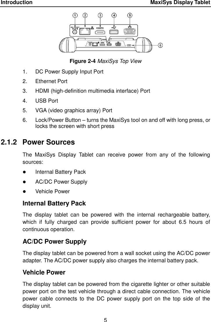 Introduction    MaxiSys Display Tablet 5  Figure 2-4 MaxiSys Top View 1.  DC Power Supply Input Port 2.  Ethernet Port 3.  HDMI (high-definition multimedia interface) Port 4.  USB Port 5.  VGA (video graphics array) Port 6.  Lock/Power Button – turns the MaxiSys tool on and off with long press, or locks the screen with short press 2.1.2  Power Sources The  MaxiSys  Display  Tablet  can  receive  power  from  any  of  the  following sources:  Internal Battery Pack  AC/DC Power Supply  Vehicle Power Internal Battery Pack The  display  tablet  can  be  powered  with  the  internal  rechargeable  battery, which  if  fully  charged  can  provide  sufficient  power  for  about  6.5  hours  of continuous operation. AC/DC Power Supply The display tablet can be powered from a wall socket using the AC/DC power adapter. The AC/DC power supply also charges the internal battery pack. Vehicle Power The display tablet can be powered from the cigarette lighter or other suitable power port on the test vehicle through a direct cable connection. The vehicle power  cable  connects  to the  DC  power  supply  port  on  the top  side  of the display unit. 