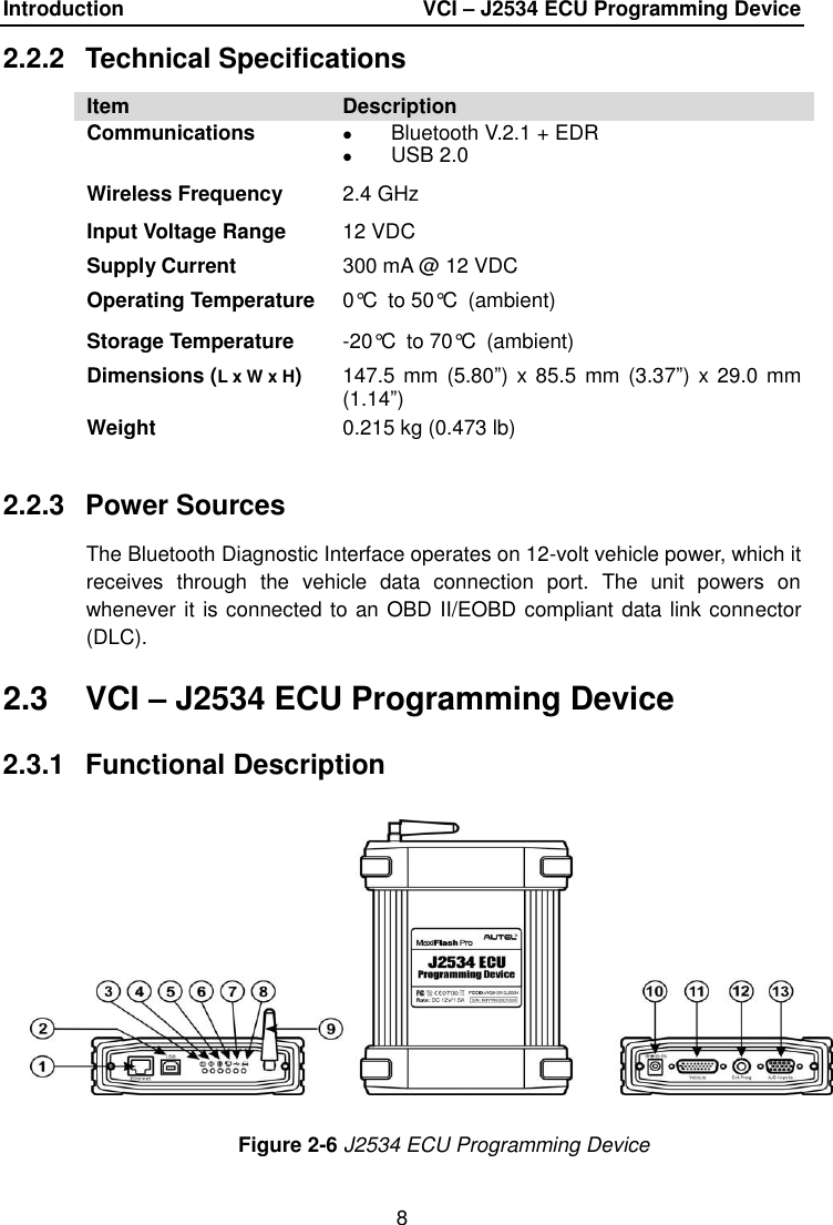 Introduction  VCI – J2534 ECU Programming Device 8 2.2.2  Technical Specifications Item Description Communications Bluetooth V.2.1 + EDRUSB 2.0Wireless Frequency 2.4 GHz Input Voltage Range Supply Current 12 VDC 300 mA @ 12 VDC Operating Temperature 0°C to 50°C (ambient) Storage Temperature -20°C to 70°C (ambient) Dimensions (L x W x H) 147.5 mm  (5.80”) x 85.5  mm  (3.37”) x 29.0 mm (1.14”) Weight 0.215 kg (0.473 lb) 2.2.3  Power Sources The Bluetooth Diagnostic Interface operates on 12-volt vehicle power, which it receives  through  the  vehicle  data  connection  port.  The  unit  powers  on whenever it is connected to an OBD II/EOBD compliant data link connector (DLC). 2.3  VCI – J2534 ECU Programming Device 2.3.1  Functional Description Figure 2-6 J2534 ECU Programming Device 