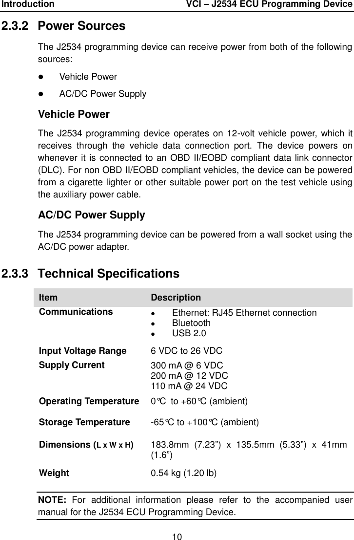 Introduction    VCI – J2534 ECU Programming Device 10  2.3.2  Power Sources The J2534 programming device can receive power from both of the following sources:  Vehicle Power  AC/DC Power Supply Vehicle Power The J2534 programming device operates on 12-volt vehicle power,  which it receives  through  the  vehicle  data  connection  port.  The  device  powers  on whenever it is connected to an OBD II/EOBD compliant data link connector (DLC). For non OBD II/EOBD compliant vehicles, the device can be powered from a cigarette lighter or other suitable power port on the test vehicle using the auxiliary power cable. AC/DC Power Supply The J2534 programming device can be powered from a wall socket using the AC/DC power adapter. 2.3.3  Technical Specifications Item Description Communications  Ethernet: RJ45 Ethernet connection  Bluetooth  USB 2.0 Input Voltage Range 6 VDC to 26 VDC Supply Current 300 mA @ 6 VDC 200 mA @ 12 VDC 110 mA @ 24 VDC Operating Temperature 0°C to +60°C (ambient) Storage Temperature -65°C to +100°C (ambient) Dimensions (L x W x H) 183.8mm  (7.23”)  x  135.5mm  (5.33”)  x  41mm (1.6”) Weight 0.54 kg (1.20 lb) NOTE:  For  additional  information  please  refer  to  the  accompanied  user manual for the J2534 ECU Programming Device. 
