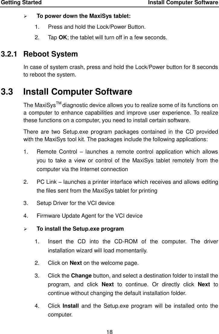 Getting Started    Install Computer Software 18   To power down the MaxiSys tablet: 1.  Press and hold the Lock/Power Button. 2.  Tap OK; the tablet will turn off in a few seconds. 3.2.1  Reboot System In case of system crash, press and hold the Lock/Power button for 8 seconds to reboot the system. 3.3  Install Computer Software The MaxiSysTM diagnostic device allows you to realize some of its functions on a computer to enhance capabilities and improve user experience. To realize these functions on a computer, you need to install certain software. There  are  two Setup.exe program  packages  contained  in the  CD  provided with the MaxiSys tool kit. The packages include the following applications: 1.  Remote  Control  – launches  a  remote  control  application  which  allows you  to take  a view  or control  of the  MaxiSys  tablet remotely  from the computer via the Internet connection 2.  PC Link – launches a printer interface which receives and allows editing the files sent from the MaxiSys tablet for printing 3.  Setup Driver for the VCI device 4.  Firmware Update Agent for the VCI device  To install the Setup.exe program 1.  Insert  the  CD  into  the  CD-ROM  of  the  computer.  The  driver installation wizard will load momentarily. 2.  Click on Next on the welcome page. 3.  Click the Change button, and select a destination folder to install the program,  and  click  Next  to  continue.  Or  directly  click  Next  to continue without changing the default installation folder. 4.  Click  Install and  the Setup.exe  program will  be installed onto  the computer. 