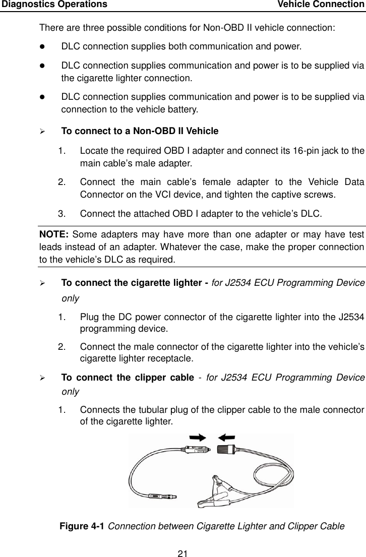 Diagnostics Operations    Vehicle Connection 21  There are three possible conditions for Non-OBD II vehicle connection:  DLC connection supplies both communication and power.  DLC connection supplies communication and power is to be supplied via the cigarette lighter connection.  DLC connection supplies communication and power is to be supplied via connection to the vehicle battery.  To connect to a Non-OBD II Vehicle 1.  Locate the required OBD I adapter and connect its 16-pin jack to the main cable’s male adapter. 2.  Connect  the  main  cable’s  female  adapter  to  the  Vehicle  Data Connector on the VCI device, and tighten the captive screws. 3.  Connect the attached OBD I adapter to the vehicle’s DLC. NOTE: Some adapters may have more than one adapter or may have test leads instead of an adapter. Whatever the case, make the proper connection to the vehicle’s DLC as required.  To connect the cigarette lighter - for J2534 ECU Programming Device only 1.  Plug the DC power connector of the cigarette lighter into the J2534 programming device. 2.  Connect the male connector of the cigarette lighter into the vehicle’s cigarette lighter receptacle.  To  connect the  clipper cable  -  for J2534  ECU  Programming  Device only 1.  Connects the tubular plug of the clipper cable to the male connector of the cigarette lighter. Figure 4-1 Connection between Cigarette Lighter and Clipper Cable