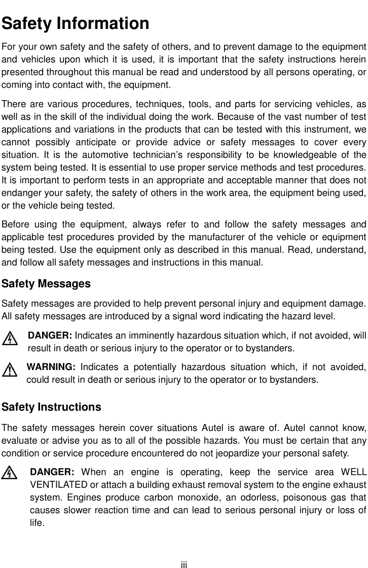    iii Safety Information For your own safety and the safety of others, and to prevent damage to the equipment and vehicles upon which it is used, it is important that the safety instructions herein presented throughout this manual be read and understood by all persons operating, or coming into contact with, the equipment. There are various procedures, techniques, tools, and parts for servicing vehicles, as well as in the skill of the individual doing the work. Because of the vast number of test applications and variations in the products that can be tested with this instrument, we cannot  possibly  anticipate  or  provide  advice  or  safety  messages  to  cover  every situation.  It  is  the  automotive  technician’s  responsibility  to  be  knowledgeable  of  the system being tested. It is essential to use proper service methods and test procedures. It is important to perform tests in an appropriate and acceptable manner that does not endanger your safety, the safety of others in the work area, the equipment being used, or the vehicle being tested. Before  using  the  equipment,  always  refer  to  and  follow  the  safety  messages  and applicable test procedures provided by the manufacturer of the vehicle or equipment being tested. Use the equipment only as described in this manual. Read, understand, and follow all safety messages and instructions in this manual. Safety Messages Safety messages are provided to help prevent personal injury and equipment damage. All safety messages are introduced by a signal word indicating the hazard level. DANGER: Indicates an imminently hazardous situation which, if not avoided, will result in death or serious injury to the operator or to bystanders. WARNING:  Indicates  a  potentially  hazardous  situation  which,  if  not  avoided, could result in death or serious injury to the operator or to bystanders. Safety Instructions The  safety  messages  herein  cover situations  Autel is  aware  of.  Autel  cannot  know, evaluate or advise you as to all of the possible hazards. You must be certain that any condition or service procedure encountered do not jeopardize your personal safety. DANGER:  When  an  engine  is  operating,  keep  the  service  area  WELL VENTILATED or attach a building exhaust removal system to the engine exhaust system.  Engines  produce  carbon  monoxide,  an  odorless, poisonous  gas  that causes slower reaction time and can lead to serious personal injury or loss of life. 