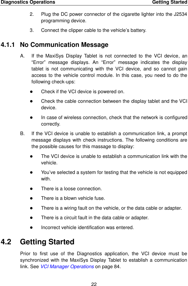 Diagnostics Operations    Getting Started 22  2.  Plug the DC power connector of the cigarette lighter into the J2534 programming device. 3.  Connect the clipper cable to the vehicle’s battery. 4.1.1  No Communication Message A.  If  the  MaxiSys  Display  Tablet  is  not  connected  to  the  VCI  device,  an “Error”  message  displays.  An  “Error”  message  indicates  the  display tablet  is  not  communicating  with  the  VCI  device,  and  so  cannot  gain access to the vehicle control module. In this case, you need to do the following check-ups:  Check if the VCI device is powered on.  Check the cable connection between the display tablet and the VCI device.  In case of wireless connection, check that the network is configured correctly. B.  If the VCI device is unable to establish a communication link, a prompt message displays with check instructions. The following conditions are the possible causes for this massage to display:  The VCI device is unable to establish a communication link with the vehicle.  You’ve selected a system for testing that the vehicle is not equipped with.  There is a loose connection.  There is a blown vehicle fuse.  There is a wiring fault on the vehicle, or the data cable or adapter.  There is a circuit fault in the data cable or adapter.  Incorrect vehicle identification was entered. 4.2  Getting Started Prior  to  first  use  of  the  Diagnostics  application,  the  VCI  device  must  be synchronized with the MaxiSys Display Tablet to establish a communication link. See VCI Manager Operations on page 84. 