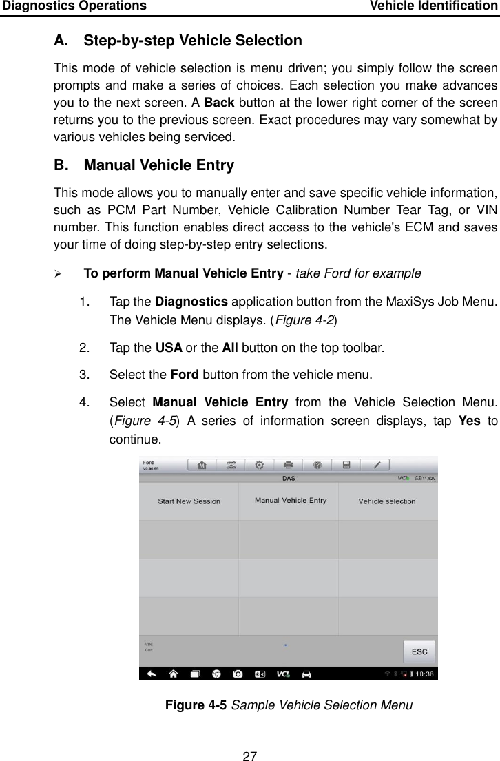 Diagnostics Operations    Vehicle Identification 27  A.  Step-by-step Vehicle Selection This mode of vehicle selection is menu driven; you simply follow the screen prompts and make a series of choices. Each selection you make advances you to the next screen. A Back button at the lower right corner of the screen returns you to the previous screen. Exact procedures may vary somewhat by various vehicles being serviced. B.  Manual Vehicle Entry This mode allows you to manually enter and save specific vehicle information, such  as  PCM  Part  Number,  Vehicle  Calibration  Number  Tear  Tag,  or  VIN number. This function enables direct access to the vehicle&apos;s ECM and saves your time of doing step-by-step entry selections.  To perform Manual Vehicle Entry - take Ford for example 1.  Tap the Diagnostics application button from the MaxiSys Job Menu. The Vehicle Menu displays. (Figure 4-2) 2.  Tap the USA or the All button on the top toolbar. 3.  Select the Ford button from the vehicle menu. 4.  Select  Manual  Vehicle  Entry  from  the  Vehicle  Selection  Menu. (Figure  4-5)  A  series  of  information  screen  displays,  tap  Yes  to continue. Figure 4-5 Sample Vehicle Selection Menu 