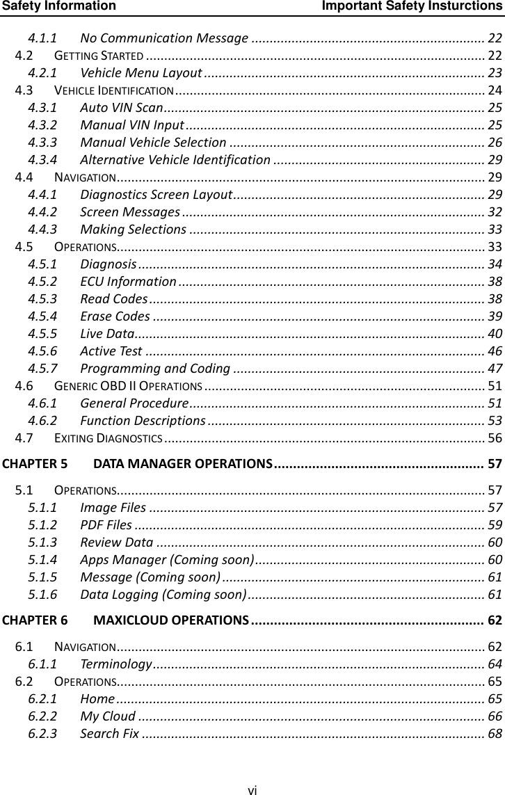 Safety Information    Important Safety Insturctions vi 4.1.1 No Communication Message ................................................................ 22 4.2 GETTING STARTED ............................................................................................. 22 4.2.1 Vehicle Menu Layout ............................................................................. 23 4.3 VEHICLE IDENTIFICATION ..................................................................................... 24 4.3.1 Auto VIN Scan ........................................................................................ 25 4.3.2 Manual VIN Input .................................................................................. 25 4.3.3 Manual Vehicle Selection ...................................................................... 26 4.3.4 Alternative Vehicle Identification .......................................................... 29 4.4 NAVIGATION ..................................................................................................... 29 4.4.1 Diagnostics Screen Layout ..................................................................... 29 4.4.2 Screen Messages ................................................................................... 32 4.4.3 Making Selections ................................................................................. 33 4.5 OPERATIONS..................................................................................................... 33 4.5.1 Diagnosis ............................................................................................... 34 4.5.2 ECU Information .................................................................................... 38 4.5.3 Read Codes ............................................................................................ 38 4.5.4 Erase Codes ........................................................................................... 39 4.5.5 Live Data................................................................................................ 40 4.5.6 Active Test ............................................................................................. 46 4.5.7 Programming and Coding ..................................................................... 47 4.6 GENERIC OBD II OPERATIONS ............................................................................. 51 4.6.1 General Procedure ................................................................................. 51 4.6.2 Function Descriptions ............................................................................ 53 4.7 EXITING DIAGNOSTICS ........................................................................................ 56 CHAPTER 5 DATA MANAGER OPERATIONS ....................................................... 57 5.1 OPERATIONS..................................................................................................... 57 5.1.1 Image Files ............................................................................................ 57 5.1.2 PDF Files ................................................................................................ 59 5.1.3 Review Data .......................................................................................... 60 5.1.4 Apps Manager (Coming soon) ............................................................... 60 5.1.5 Message (Coming soon) ........................................................................ 61 5.1.6 Data Logging (Coming soon) ................................................................. 61 CHAPTER 6 MAXICLOUD OPERATIONS ............................................................. 62 6.1 NAVIGATION ..................................................................................................... 62 6.1.1 Terminology ........................................................................................... 64 6.2 OPERATIONS..................................................................................................... 65 6.2.1 Home ..................................................................................................... 65 6.2.2 My Cloud ............................................................................................... 66 6.2.3 Search Fix .............................................................................................. 68 