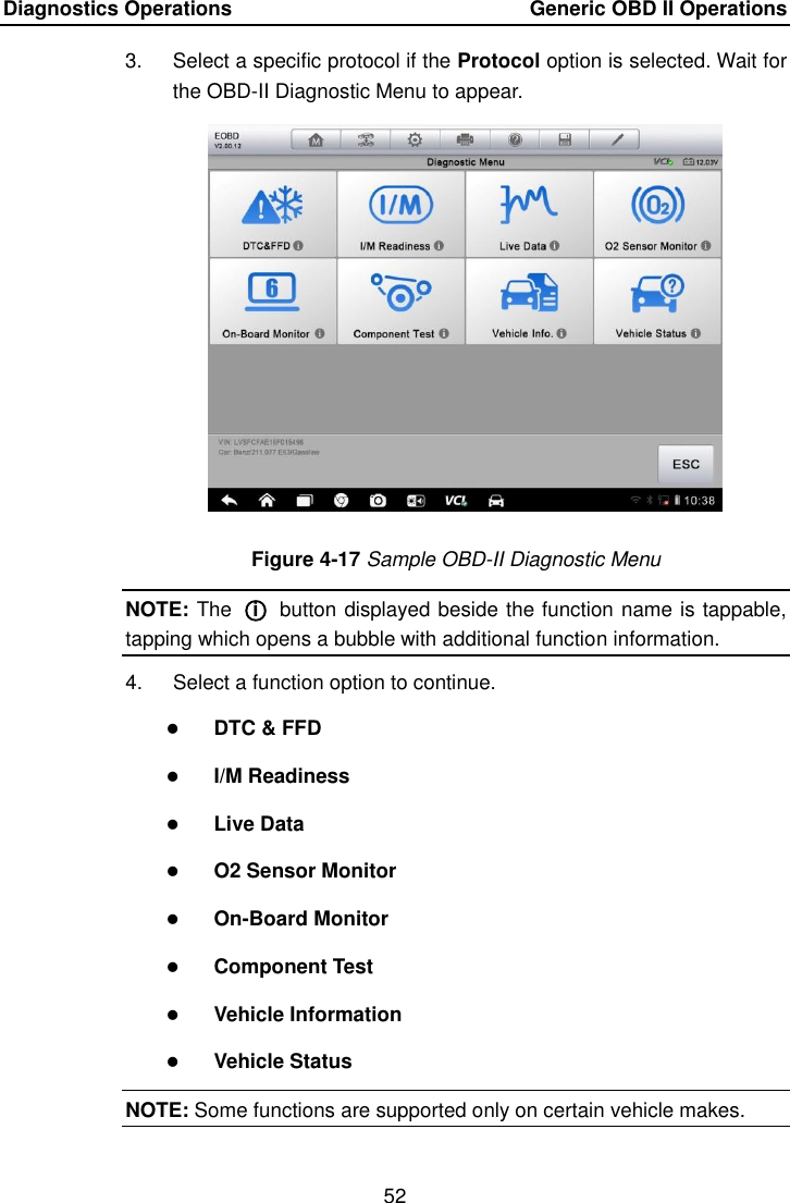 Diagnostics Operations    Generic OBD II Operations 52  3.  Select a specific protocol if the Protocol option is selected. Wait for the OBD-II Diagnostic Menu to appear. Figure 4-17 Sample OBD-II Diagnostic Menu NOTE: The  ○i  button displayed beside the function name is tappable, tapping which opens a bubble with additional function information. 4.  Select a function option to continue.  DTC &amp; FFD  I/M Readiness  Live Data  O2 Sensor Monitor  On-Board Monitor  Component Test  Vehicle Information  Vehicle Status NOTE: Some functions are supported only on certain vehicle makes. 