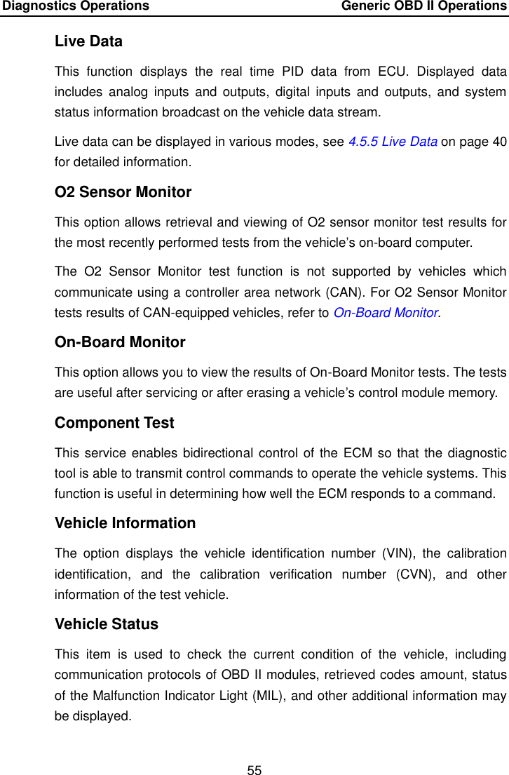 Diagnostics Operations    Generic OBD II Operations 55  Live Data This  function  displays  the  real  time  PID  data  from  ECU.  Displayed  data includes  analog  inputs  and  outputs,  digital  inputs  and  outputs,  and  system status information broadcast on the vehicle data stream. Live data can be displayed in various modes, see 4.5.5 Live Data on page 40 for detailed information. O2 Sensor Monitor This option allows retrieval and viewing of O2 sensor monitor test results for the most recently performed tests from the vehicle’s on-board computer. The  O2  Sensor  Monitor  test  function  is  not  supported  by  vehicles  which communicate using a controller area network (CAN). For O2 Sensor Monitor tests results of CAN-equipped vehicles, refer to On-Board Monitor. On-Board Monitor This option allows you to view the results of On-Board Monitor tests. The tests are useful after servicing or after erasing a vehicle’s control module memory. Component Test This service enables bidirectional control of the ECM so that the diagnostic tool is able to transmit control commands to operate the vehicle systems. This function is useful in determining how well the ECM responds to a command. Vehicle Information The  option  displays  the  vehicle  identification  number  (VIN),  the  calibration identification,  and  the  calibration  verification  number  (CVN),  and  other information of the test vehicle. Vehicle Status This  item  is  used  to  check  the  current  condition  of  the  vehicle,  including communication protocols of OBD II modules, retrieved codes amount, status of the Malfunction Indicator Light (MIL), and other additional information may be displayed.