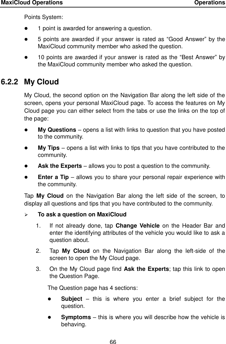MaxiCloud Operations    Operations 66  Points System:  1 point is awarded for answering a question.  5 points are awarded if your answer is rated as  “Good Answer” by the MaxiCloud community member who asked the question.  10 points are awarded if your answer is rated as the “Best Answer” by the MaxiCloud community member who asked the question. 6.2.2  My Cloud My Cloud, the second option on the Navigation Bar along the left side of the screen, opens your personal MaxiCloud page. To access the features on My Cloud page you can either select from the tabs or use the links on the top of the page:  My Questions – opens a list with links to question that you have posted to the community.  My Tips – opens a list with links to tips that you have contributed to the community.  Ask the Experts – allows you to post a question to the community.  Enter a Tip – allows you to share your personal repair experience with the community. Tap  My  Cloud  on  the  Navigation  Bar  along  the  left  side  of  the  screen,  to display all questions and tips that you have contributed to the community.  To ask a question on MaxiCloud 1.  If  not already  done,  tap  Change  Vehicle  on the  Header Bar  and enter the identifying attributes of the vehicle you would like to ask a question about. 2.  Tap  My  Cloud  on  the  Navigation  Bar  along  the  left-side  of  the screen to open the My Cloud page. 3.  On the My Cloud page find Ask the Experts; tap this link to open the Question Page. The Question page has 4 sections:  Subject –  this  is  where  you  enter  a  brief  subject  for  the question.  Symptoms – this is where you will describe how the vehicle is behaving. 