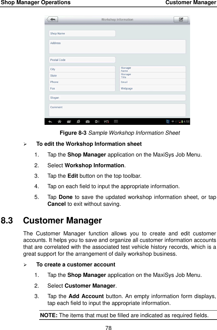 Shop Manager Operations    Customer Manager 78  Figure 8-3 Sample Workshop Information Sheet  To edit the Workshop Information sheet 1.  Tap the Shop Manager application on the MaxiSys Job Menu. 2.  Select Workshop Information. 3.  Tap the Edit button on the top toolbar. 4.  Tap on each field to input the appropriate information. 5.  Tap Done to save the updated workshop information sheet, or tap Cancel to exit without saving. 8.3  Customer Manager The  Customer  Manager  function  allows  you  to  create  and  edit  customer accounts. It helps you to save and organize all customer information accounts that are correlated with the associated test vehicle history records, which is a great support for the arrangement of daily workshop business.  To create a customer account 1.  Tap the Shop Manager application on the MaxiSys Job Menu. 2.  Select Customer Manager. 3.  Tap the Add Account button. An empty information form displays, tap each field to input the appropriate information. NOTE: The items that must be filled are indicated as required fields. 