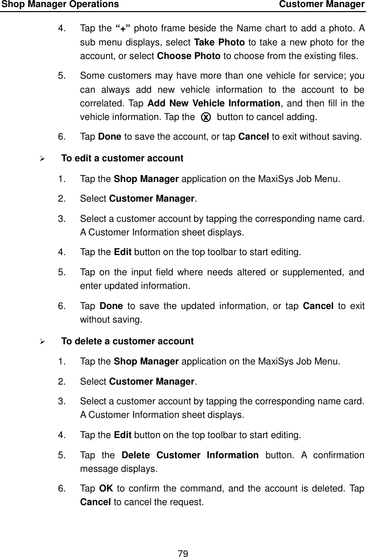 Shop Manager Operations    Customer Manager 79  4.  Tap the “+” photo frame beside the Name chart to add a photo. A sub menu displays, select Take Photo to take a new photo for the account, or select Choose Photo to choose from the existing files. 5.  Some customers may have more than one vehicle for service; you can  always  add  new  vehicle  information  to  the  account  to  be correlated. Tap Add New Vehicle Information, and then fill in the vehicle information. Tap the  ○x  button to cancel adding. 6.  Tap Done to save the account, or tap Cancel to exit without saving.  To edit a customer account 1.  Tap the Shop Manager application on the MaxiSys Job Menu. 2.  Select Customer Manager. 3.  Select a customer account by tapping the corresponding name card. A Customer Information sheet displays. 4.  Tap the Edit button on the top toolbar to start editing. 5.  Tap  on the  input field  where needs  altered  or supplemented, and enter updated information. 6.  Tap  Done  to save the  updated  information,  or tap  Cancel  to  exit without saving.  To delete a customer account 1.  Tap the Shop Manager application on the MaxiSys Job Menu. 2.  Select Customer Manager. 3.  Select a customer account by tapping the corresponding name card. A Customer Information sheet displays. 4.  Tap the Edit button on the top toolbar to start editing. 5.  Tap  the  Delete  Customer  Information  button.  A  confirmation message displays. 6.  Tap OK to confirm the command, and the account is deleted. Tap Cancel to cancel the request. 