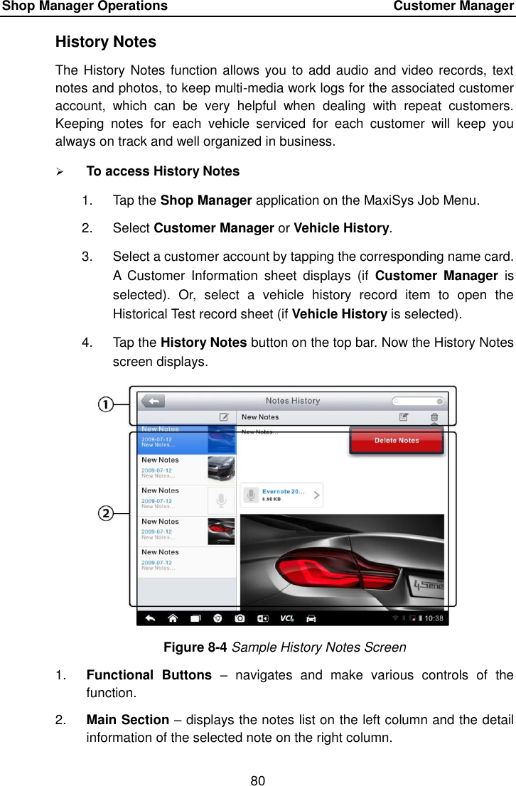 Shop Manager Operations    Customer Manager 80  History Notes The History Notes function allows you to add audio and video records, text notes and photos, to keep multi-media work logs for the associated customer account,  which  can  be  very  helpful  when  dealing  with  repeat  customers. Keeping  notes  for  each  vehicle  serviced  for  each  customer  will  keep  you always on track and well organized in business.  To access History Notes 1.  Tap the Shop Manager application on the MaxiSys Job Menu. 2.  Select Customer Manager or Vehicle History. 3.  Select a customer account by tapping the corresponding name card. A  Customer  Information  sheet  displays  (if  Customer  Manager  is selected).  Or,  select  a  vehicle  history  record  item  to  open  the Historical Test record sheet (if Vehicle History is selected). 4.  Tap the History Notes button on the top bar. Now the History Notes screen displays. Figure 8-4 Sample History Notes Screen 1. Functional  Buttons –  navigates  and  make  various  controls  of  the function. 2. Main Section – displays the notes list on the left column and the detail information of the selected note on the right column. 