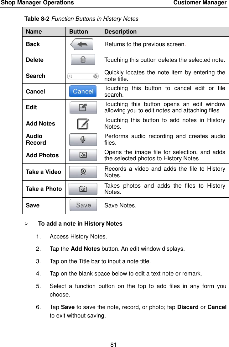 Shop Manager Operations    Customer Manager 81  Table 8-2 Function Buttons in History Notes Name Button Description Back  Returns to the previous screen.   Delete  Touching this button deletes the selected note. Search  Quickly locates the note item by entering the note title. Cancel  Touching  this  button  to  cancel  edit  or  file search. Edit  Touching  this  button  opens  an  edit  window allowing you to edit notes and attaching files. Add Notes  Touching  this  button  to  add  notes  in  History Notes. Audio Record  Performs  audio  recording  and  creates  audio files. Add Photos  Opens  the  image file  for selection,  and adds the selected photos to History Notes. Take a Video  Records  a video  and adds  the file  to History Notes. Take a Photo  Takes  photos  and  adds  the  files  to  History Notes. Save  Save Notes.  To add a note in History Notes 1.  Access History Notes. 2.  Tap the Add Notes button. An edit window displays. 3.  Tap on the Title bar to input a note title. 4.  Tap on the blank space below to edit a text note or remark. 5.  Select  a  function  button  on  the  top  to  add  files  in  any  form  you choose. 6.  Tap Save to save the note, record, or photo; tap Discard or Cancel to exit without saving. 