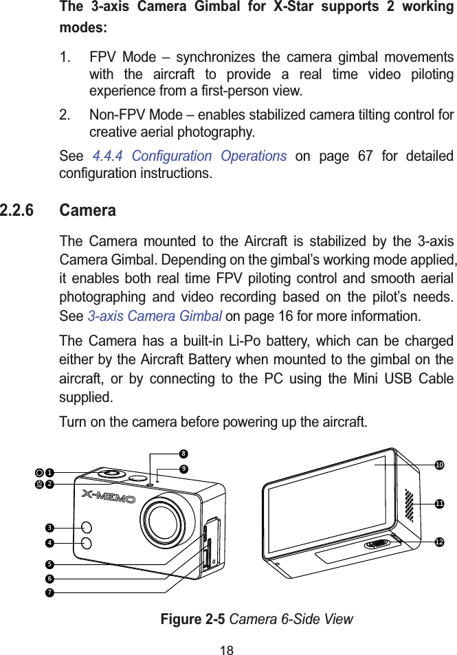 18The 3-axis Camera Gimbal for X-Star supports 2 working modes:1. FPV Mode – synchronizes the camera gimbal movements with the aircraft to provide a real time video piloting experience from a first-person view.2. Non-FPV Mode – enables stabilized camera tilting control for creative aerial photography.See 4.4.4 Configuration Operations on page 67 for detailedconfiguration instructions.2.2.6 CameraThe Camera mounted to the Aircraft is stabilized by the 3-axis Camera Gimbal. Depending on the gimbal’s working mode applied, it enables both real time FPV piloting control and smooth aerial photographing and video recording based on the pilot’s needs. See 3-axis Camera Gimbal on page 16 for more information.The Camera has a built-in Li-Po battery, which can be charged either by the Aircraft Battery when mounted to the gimbal on the aircraft, or by connecting to the PC using the Mini USB Cable supplied.Turn on the camera before powering up the aircraft.Figure 2-5Camera 6-Side Viewmode