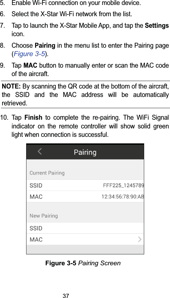 375. Enable Wi-Fi connection on your mobile device.6. Select the X-Star Wi-Fi network from the list.7. Tap to launch the X-Star Mobile App, and tap the Settingsicon.8. Choose Pairingin the menu list to enter the Pairing page (Figure 3-5).9. Tap MACbutton to manually enter or scan the MAC code of the aircraft.NOTE: By scanning the QR code at the bottom of the aircraft, the SSID and the MAC address will be automatically retrieved.10. TapFinishto complete the re-pairing. The WiFi Signal indicator on the remote controller will show solid green light when connection is successful.Figure 3-5 Pairing Screen