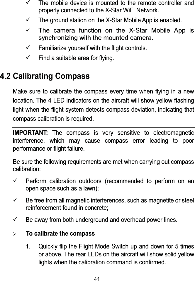 419The mobile device is mounted to the remote controller and properly connected to the X-Star WiFi Network.9The ground station on the X-Star Mobile App is enabled.9The camera function on the X-Star Mobile App is synchronizing with the mounted camera.9Familiarize yourself with the flight controls.9Find a suitable area for flying.4.2 Calibrating CompassMake sure to calibrate the compass every time when flying in a new location. The 4 LED indicators on the aircraft will show yellow flashing light when the flight system detects compass deviation, indicating that compass calibration is required.IMPORTANT:The compass is very sensitive to electromagnetic interference, which may cause compass error leading to poor performance or flight failure.Be sure the following requirements are met when carrying out compass calibration:9Perform calibration outdoors (recommended to perform on an open space such as a lawn);9Be free from all magnetic interferences, such as magnetite or steel reinforcement found in concrete;9Be away from both underground and overhead power lines.¾To calibrate the compass1. Quickly flip the Flight Mode Switch up and down for 5 times or above. The rear LEDs on the aircraft will show solid yellow lights when the calibration command is confirmed.