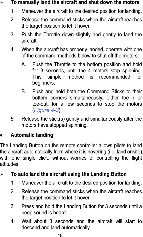 48¾To manually land the aircraft and shut down the motors1. Maneuver the aircraft to the desired position for landing.2. Release the command sticks when the aircraft reaches the target position to let it hover.3. Push the Throttle down slightly and gently to land the aircraft.4. When the aircraft has properly landed, operate with one of the command methods below to shut off the motors:A. Push the Throttle to the bottom position and hold for 3 seconds, until the 4 motors stop spinning. This simple method is recommended for beginners.B. Push and hold both the Command Sticks to their bottom corners simultaneously, either toe-in or toe-out, for a few seconds to stop the motors (Figure 4-3).5. Release the stick(s) gently and simultaneously after the motors have stopped spinning.zAutomatic landingThe Landing Button on the remote controller allows pilots to land the aircraft automatically from where it is hovering (i.e. land onsite), with one single click, without worries of controlling the flight attitudes.¾To auto land the aircraft using the Landing Button1. Maneuver the aircraft to the desired position for landing.2. Release the command sticks when the aircraft reaches the target position to let it hover.3. Press and hold the Landing Button for 3 seconds until a beep sound is heard.4. Wait about 3 seconds and the aircraft will start to descend and land automatically.