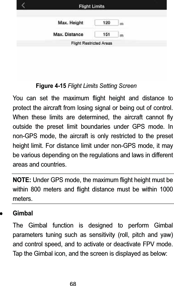 68Figure 4-15Flight Limits Setting ScreenYou can set the maximum flight height and distance to protect the aircraft from losing signal or being out of control. When these limits are determined, the aircraft cannot fly outside the preset limit boundaries under GPS mode. In non-GPS mode, the aircraft is only restricted to the preset height limit. For distance limit under non-GPS mode, it may be various depending on the regulations and laws in different areas and countries.NOTE:Under GPS mode, the maximum flight height must be within 800 meters and flight distance must be within 1000 meters.zGimbalThe Gimbal function is designed to perform Gimbal parameters tuning such as sensitivity (roll, pitch and yaw) and control speed, and to activate or deactivate FPV mode. Tap the Gimbal icon, and the screen is displayed as below: