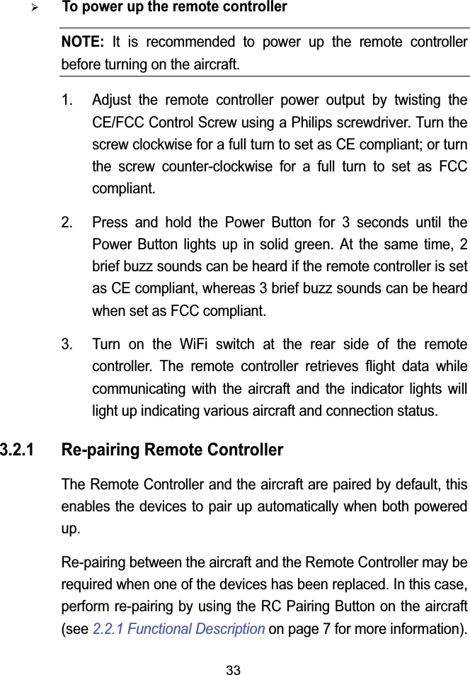 33¾To power up the remote controllerNOTE: It is recommended to power up the remote controllerbefore turning on the aircraft.1. Adjust the remote controller power output by twisting the CE/FCC Control Screw using a Philips screwdriver. Turn the screw clockwise for a full turn to set as CE compliant; or turn the screw counter-clockwise for a full turn to set as FCC compliant.2. Press and hold the Power Button for 3 seconds until the Power Button lights up in solid green. At the same time, 2brief buzz sounds can be heard if the remote controller is set as CE compliant, whereas 3 brief buzz sounds can be heard when set as FCC compliant.3. Turn on the WiFi switch at the rear side of the remote controller. The remote controller retrieves flight data while communicating with the aircraft and the indicator lights will light up indicating various aircraft and connection status.3.2.1 Re-pairing Remote ControllerThe Remote Controller and the aircraft are paired by default, this enables the devices to pair up automatically when both powered up.Re-pairing between the aircraft and the Remote Controller may be required when one of the devices has been replaced. In this case, perform re-pairing by using the RC Pairing Button on the aircraft(see 2.2.1 Functional Description on page 7 for more information).