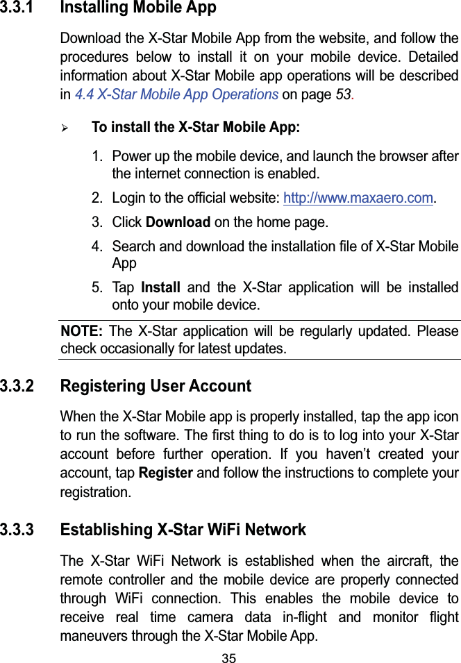 353.3.1 Installing Mobile AppDownload the X-Star Mobile App from the website, and follow the procedures below to install it on your mobile device. Detailed information about X-Star Mobile app operations will be described in 4.4 X-Star Mobile App Operations on page 53.¾To install the X-Star Mobile App: 1. Power up the mobile device, and launch the browser after the internet connection is enabled.2. Login to the official website: http://www.maxaero.com.3. Click Downloadon the home page.4. Search and download the installation file of X-Star Mobile App 5. TapInstall and the X-Star application will be installed onto your mobile device.NOTE:The X-Star application will be regularly updated. Please check occasionally for latest updates.3.3.2 Registering User AccountWhen the X-Star Mobile app is properly installed, tap the app icon to run the software. The first thing to do is to log into your X-Star account before further operation. If you haven’t created your account, tap Registerand follow the instructions to complete your registration.3.3.3 Establishing X-Star WiFi NetworkThe X-Star WiFi Network is established when the aircraft, the remote controller and the mobile device are properly connected through WiFi connection. This enables the mobile device to receive real time camera data in-flight and monitor flight maneuvers through the X-Star Mobile App.