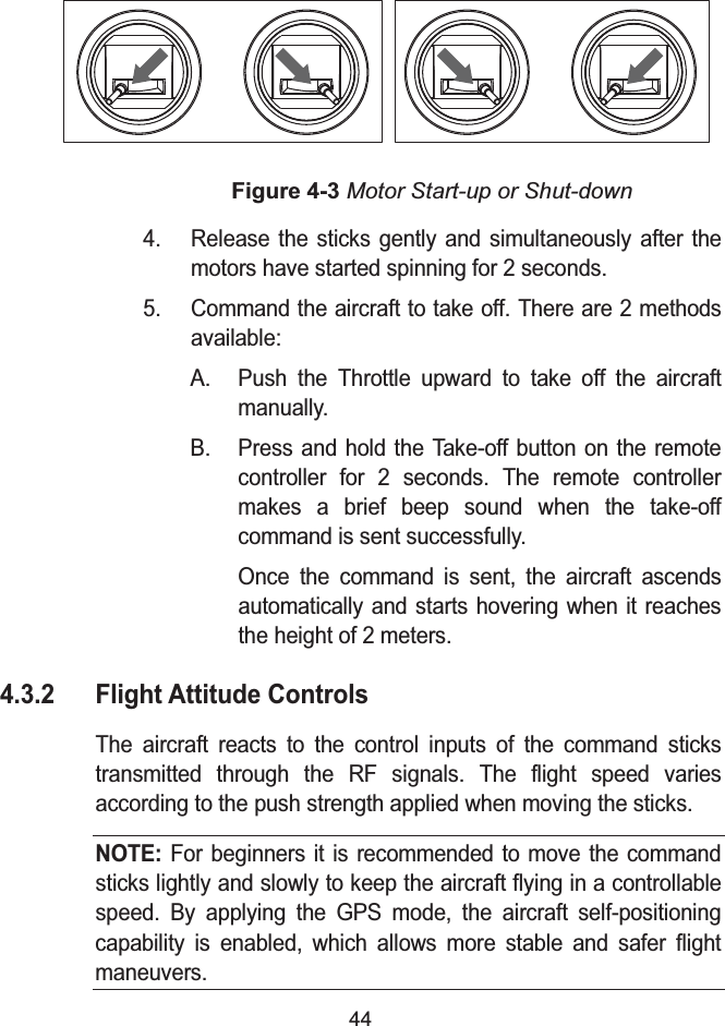 44Figure 4-3 Motor Start-up or Shut-down4. Release the sticks gently and simultaneously after themotors have started spinning for 2 seconds.5. Command the aircraft to take off. There are 2 methodsavailable:A. Push the Throttle upward to take off the aircraftmanually.B. Press and hold the Take-off button on the remote controller for 2 seconds. The remote controllermakes a brief beep sound when the take-off command is sent successfully.Once the command is sent, the aircraft ascends automatically and starts hovering when it reaches the height of 2 meters.4.3.2 Flight Attitude ControlsThe aircraft reacts to the control inputs of the command stickstransmitted through the RF signals. The flight speed varies according to the push strength applied when moving the sticks.NOTE: For beginners it is recommended to move the command sticks lightly and slowly to keep the aircraft flying in a controllable speed. By applying the GPS mode, the aircraft self-positioning capability is enabled, which allows more stable and safer flight maneuvers.